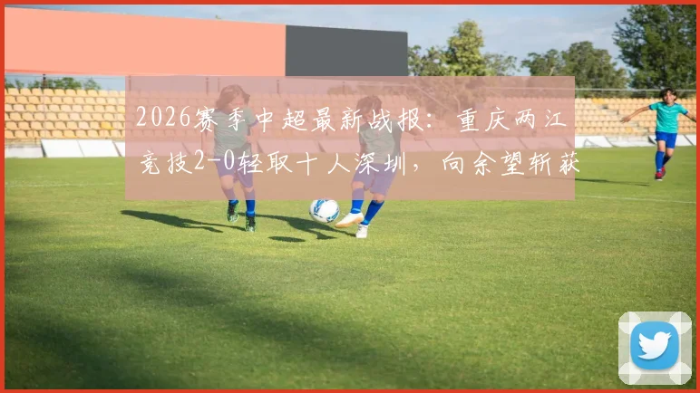 2026赛季中超最新战报：重庆两江竞技2-0轻取十人深圳，向余望斩获生涯首球，陈纯新锁定胜局