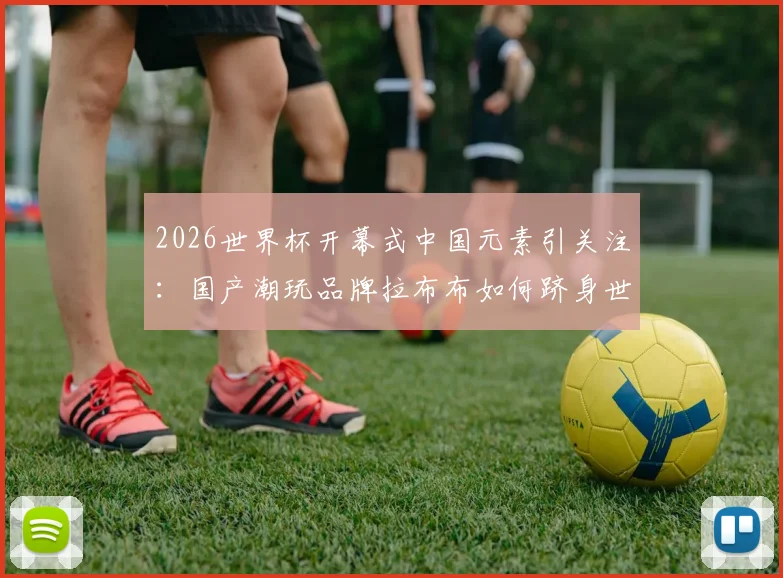 2026世界杯开幕式中国元素引关注:国产潮玩品牌拉布布如何跻身世界顶流?附正版购买渠道指南
