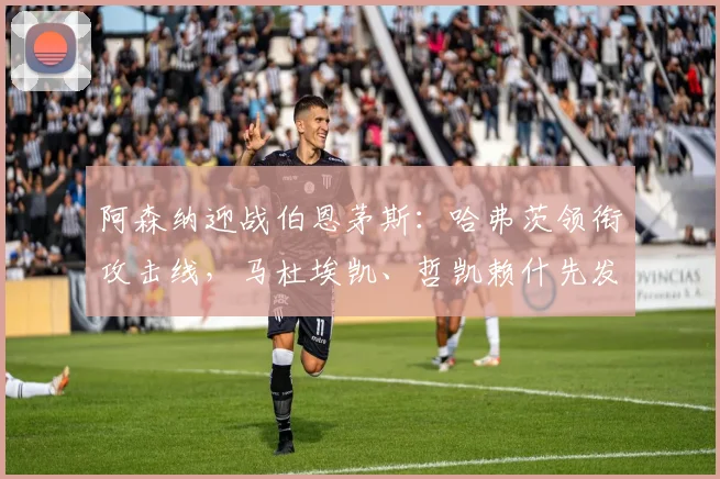 阿森纳迎战伯恩茅斯：哈弗茨领衔攻击线，马杜埃凯、哲凯赖什先发