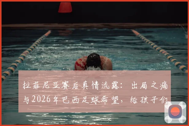 拉菲尼亚赛后真情流露:出局之痛与2026年巴西足球希望,给孩子们的梦想寄语