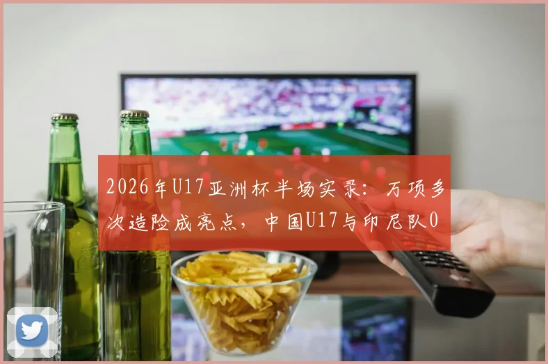 2026年U17亚洲杯半场实录：万项多次造险成亮点，中国U17与印尼队0-0陷入僵局