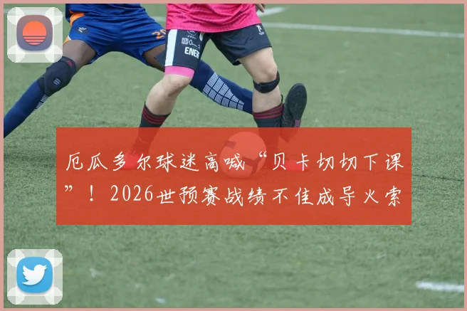 厄瓜多尔球迷高喊“贝卡切切下课”！2026世预赛战绩不佳成导火索，主帅去留问题深度剖析