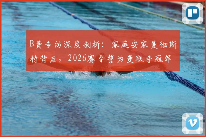 B费专访深度剖析：家庭安家曼彻斯特背后，2026赛季誓为曼联夺冠军的决心与挑战
