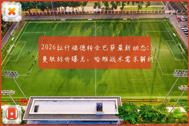 2026拉什福德转会巴萨最新动态：曼联标价曝光，哈维战术需求解析，交易重启谈判在即