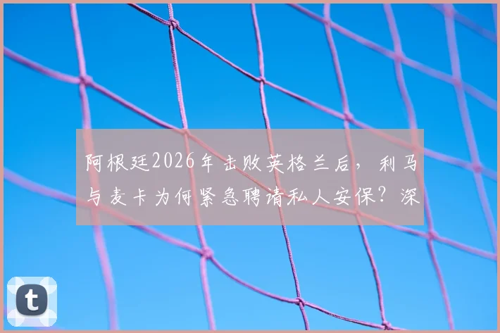 阿根廷2026年击败英格兰后,利马与麦卡为何紧急聘请私人安保?深度剖析球星住宅安全背后的隐忧与球迷热议