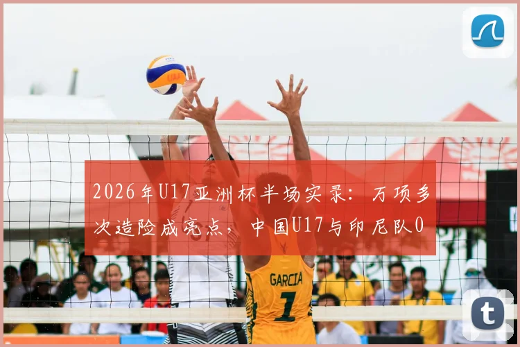 2026年U17亚洲杯半场实录：万项多次造险成亮点，中国U17与印尼队0-0陷入僵局