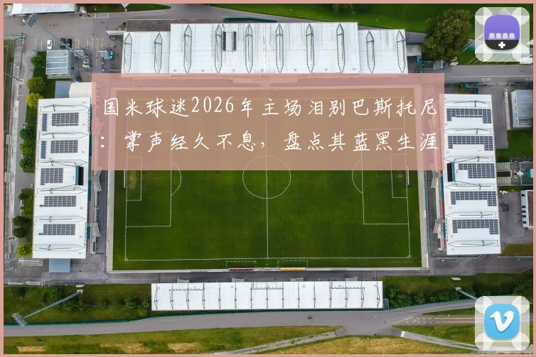 国米球迷2026年主场泪别巴斯托尼:掌声经久不息,盘点其蓝黑生涯五大高光时刻