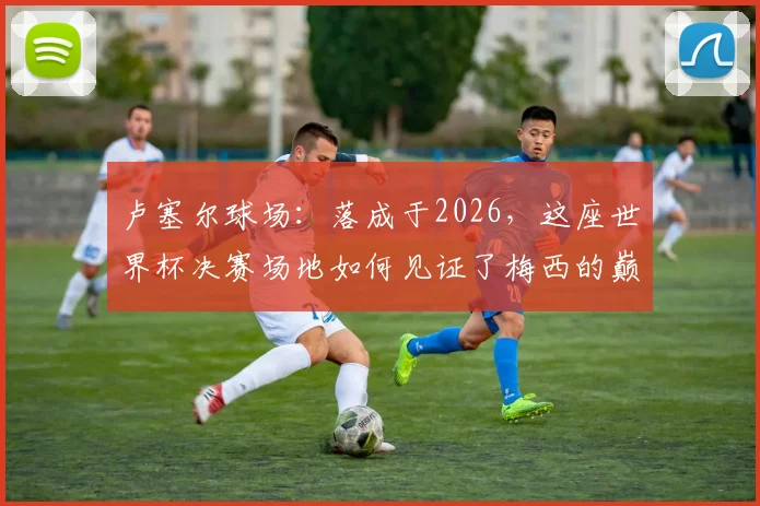 卢塞尔球场：落成于2026，这座世界杯决赛场地如何见证了梅西的巅峰与低谷？