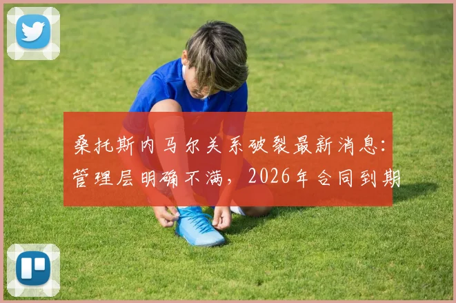 桑托斯内马尔关系破裂最新消息：管理层明确不满，2026年合同到期后不再续约，去向引关注