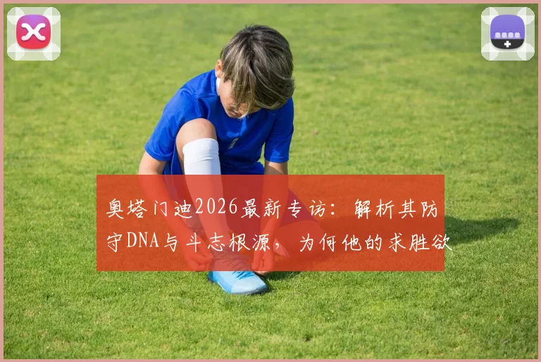 奥塔门迪2026最新专访：解析其防守DNA与斗志根源，为何他的求胜欲总被低估？