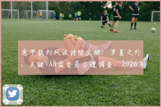 意甲裁判风波持续发酵:罗基之外,关键VAR监督员亦遭调查,2026年意大利足协彻查进展深度追踪