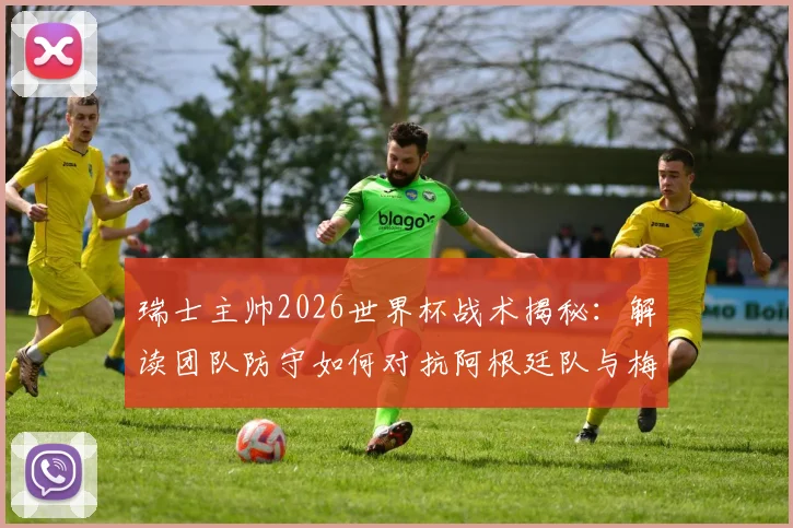瑞士主帅2026世界杯战术揭秘：解读团队防守如何对抗阿根廷队与梅西，完整赛前策略分析