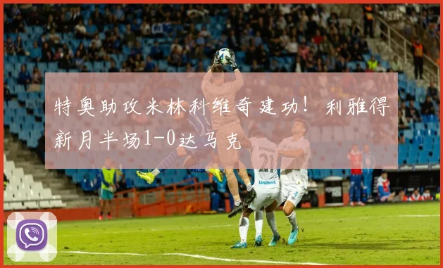 特奥助攻米林科维奇建功！利雅得新月半场1-0达马克