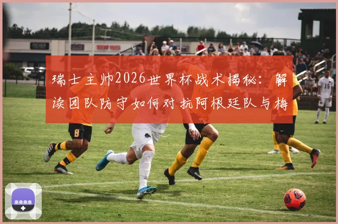 瑞士主帅2026世界杯战术揭秘:解读团队防守如何对抗阿根廷队与梅西,完整赛前策略分析