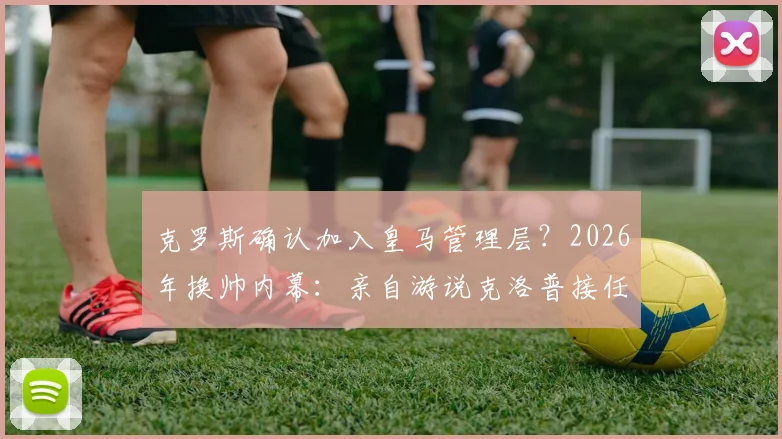 克罗斯确认加入皇马管理层?2026年换帅内幕:亲自游说克洛普接任