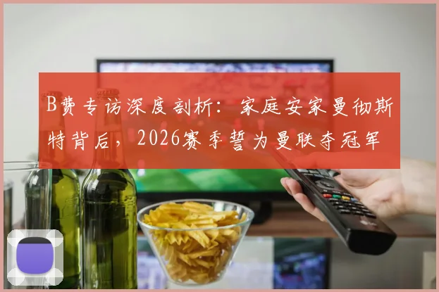 B费专访深度剖析：家庭安家曼彻斯特背后，2026赛季誓为曼联夺冠军的决心与挑战