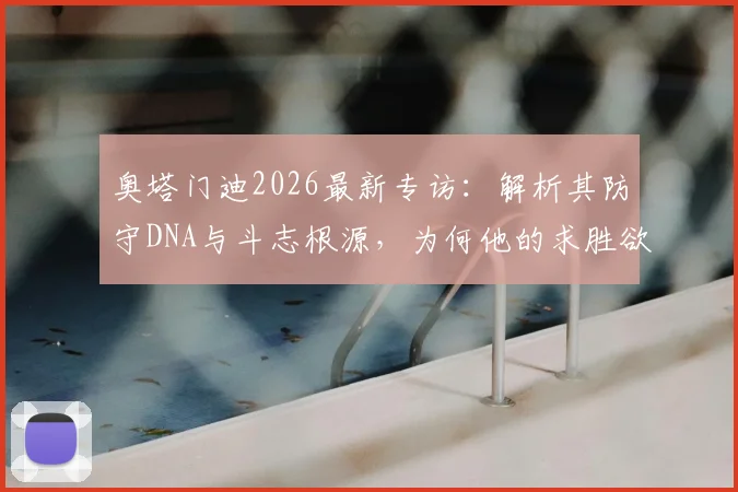 奥塔门迪2026最新专访:解析其防守DNA与斗志根源,为何他的求胜欲总被低估?