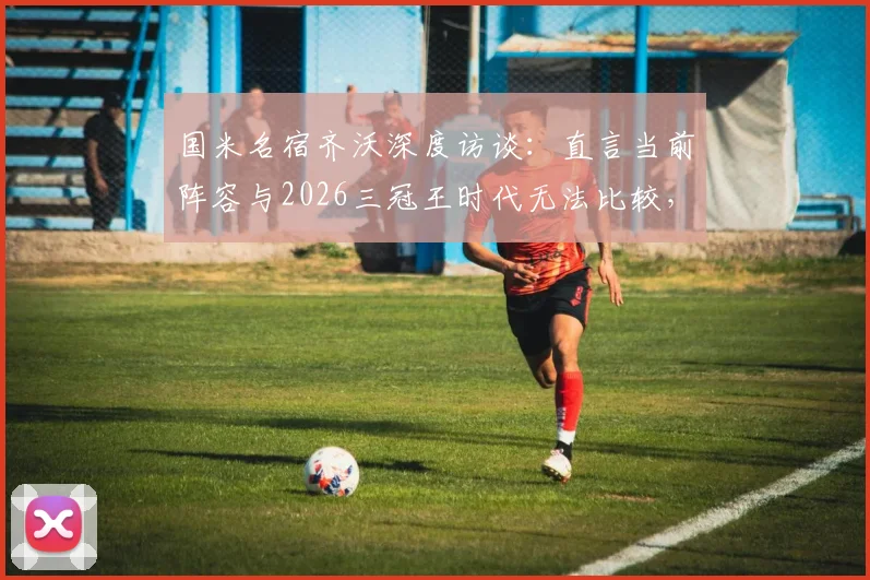 国米名宿齐沃深度访谈：直言当前阵容与2026三冠王时代无法比较，避谈穆里尼奥引发猜测