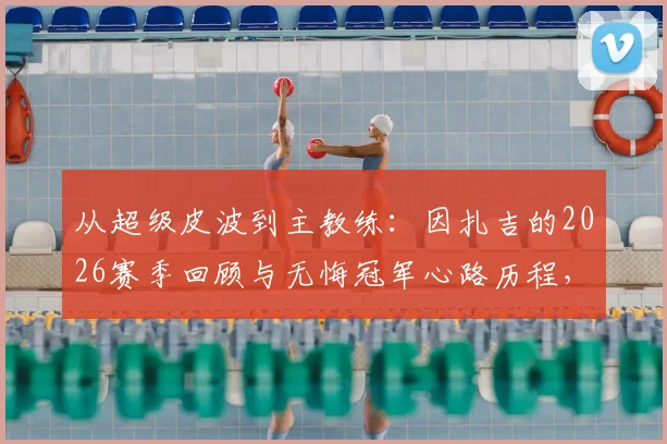 从超级皮波到主教练:因扎吉的2026赛季回顾与无悔冠军心路历程,附生涯高光时刻盘点