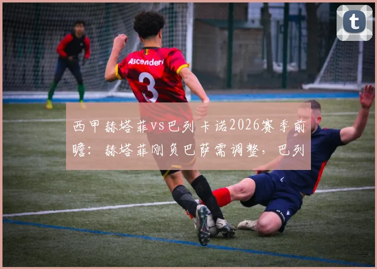 西甲赫塔菲vs巴列卡诺2026赛季前瞻：赫塔菲刚负巴萨需调整，巴列卡诺双线赛程压力大