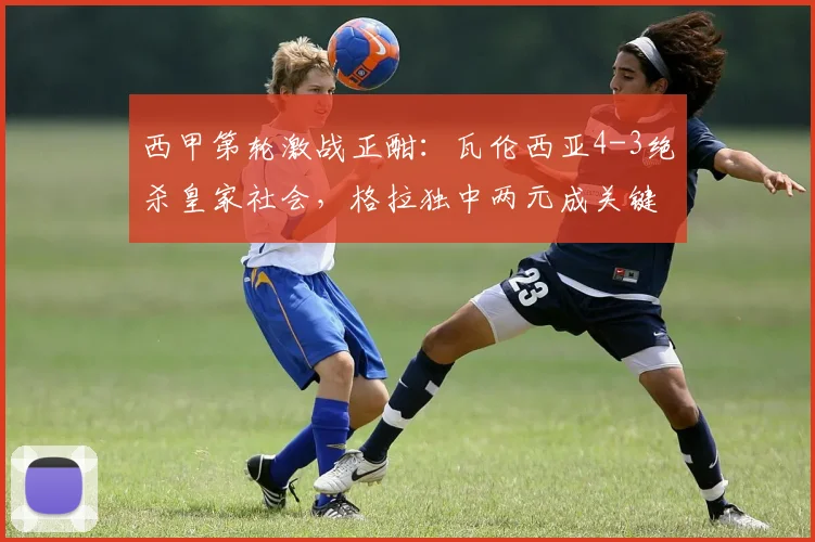 西甲第轮激战正酣：瓦伦西亚4-3绝杀皇家社会，格拉独中两元成关键先生，赛后深度复盘