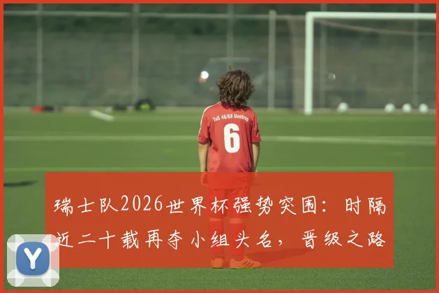 瑞士队2026世界杯强势突围：时隔近二十载再夺小组头名，晋级之路全解析