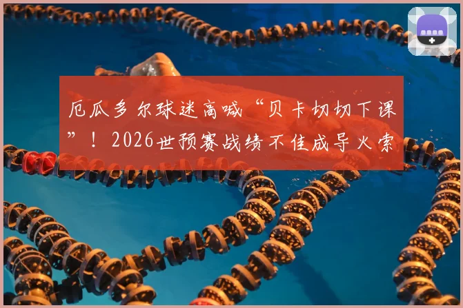厄瓜多尔球迷高喊“贝卡切切下课”！2026世预赛战绩不佳成导火索，主帅去留问题深度剖析