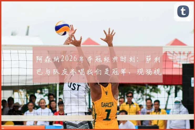 阿森纳2026年夺冠经典时刻:萨利巴与队友齐唱我们是冠军,现场视频回顾及球员故事