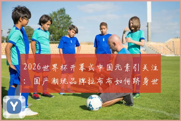 2026世界杯开幕式中国元素引关注：国产潮玩品牌拉布布如何跻身世界顶流？附正版购买渠道指南