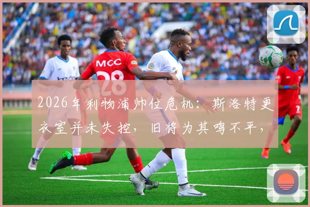 2026年利物浦帅位危机：斯洛特更衣室并未失控，旧将为其鸣不平，战术与管理问题深度探讨