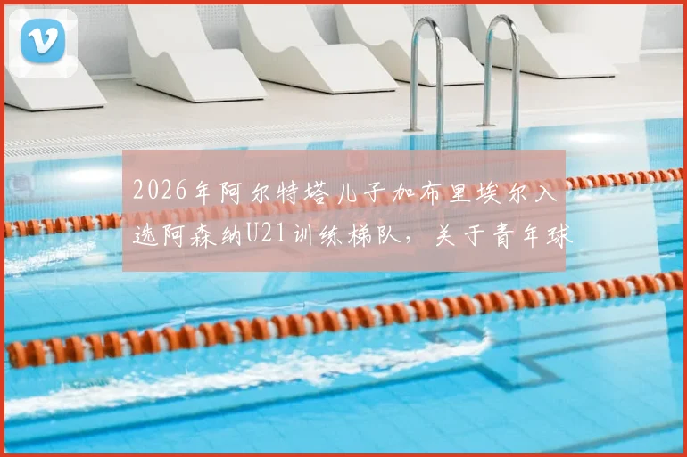 2026年阿尔特塔儿子加布里埃尔入选阿森纳U21训练梯队,关于青年球员培养路径与前景的深度探讨