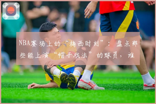 NBA赛场上的“梅西时刻”：盘点那些能上演“帽子戏法”的球员，谁才是最接近球王的存在？