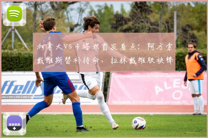 加拿大vs卡塔尔首发看点:阿方索戴维斯替补待命,拉林戴维联袂锋线,阿菲夫领衔卡塔尔进攻