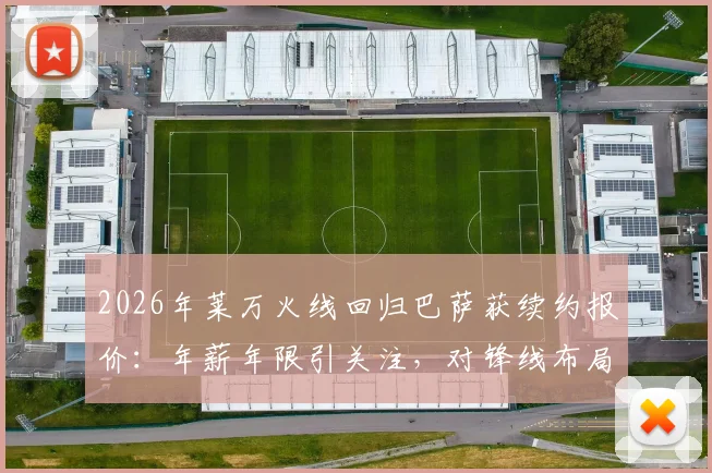 2026年莱万火线回归巴萨获续约报价：年薪年限引关注，对锋线布局有何深层影响？
