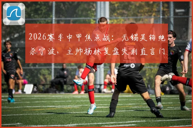 2026赛季中甲焦点战:无锡吴钩绝杀宁波,主帅杨林复盘失利直言门前效率致命