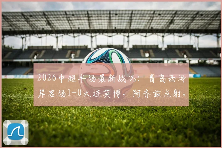 2026中超半场最新战况：青岛西海岸客场1-0大连英博，阿齐兹点射，门将李昊高接抵挡献关键扑救