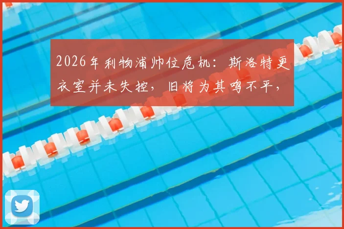 2026年利物浦帅位危机:斯洛特更衣室并未失控,旧将为其鸣不平,战术与管理问题深度探讨
