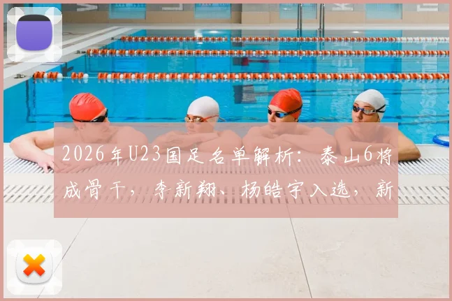 2026年U23国足名单解析：泰山6将成骨干，李新翔、杨皓宇入选，新周期阵容雏形初现