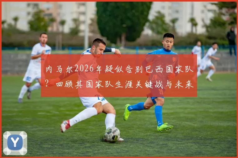内马尔2026年疑似告别巴西国家队？回顾其国家队生涯关键战与未来走向分析