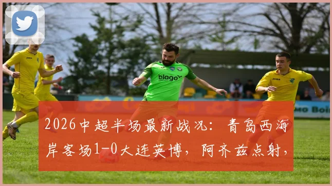 2026中超半场最新战况：青岛西海岸客场1-0大连英博，阿齐兹点射，门将李昊高接抵挡献关键扑救