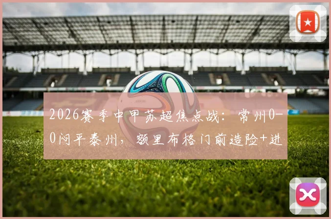2026赛季中甲苏超焦点战：常州0-0闷平泰州，额里布格门前造险+进球被吹引热议