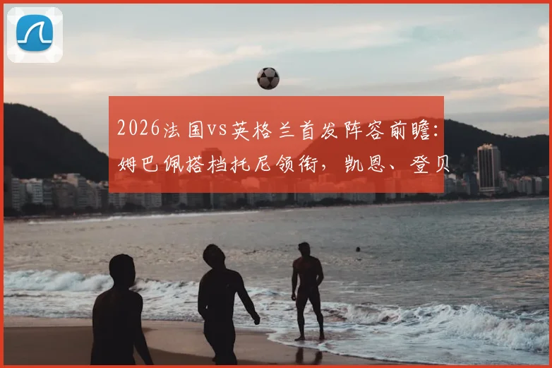 2026法国vs英格兰首发阵容前瞻：姆巴佩搭档托尼领衔，凯恩、登贝莱、坎特均列替补席