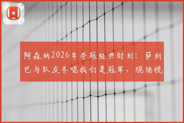 阿森纳2026年夺冠经典时刻：萨利巴与队友齐唱我们是冠军，现场视频回顾及球员故事