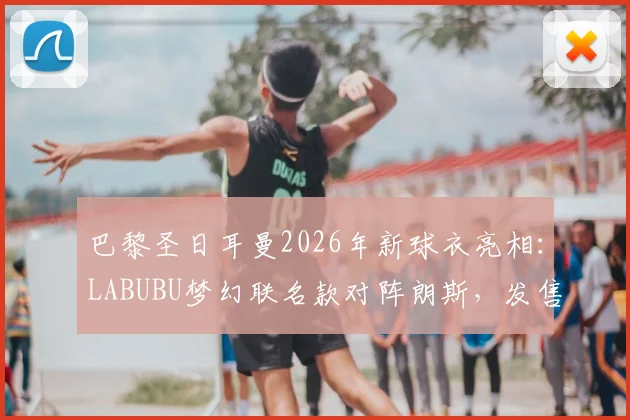 巴黎圣日耳曼2026年新球衣亮相:LABUBU梦幻联名款对阵朗斯,发售时间与入手攻略全解析