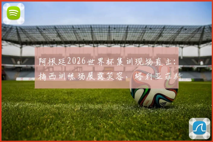 阿根廷2026世界杯集训现场直击：梅西训练场展露笑容，塔利亚菲科伤愈归队参与合练