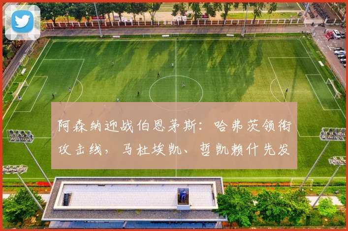 阿森纳迎战伯恩茅斯：哈弗茨领衔攻击线，马杜埃凯、哲凯赖什先发