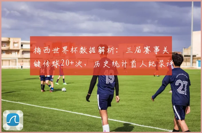 梅西世界杯数据解析:三届赛事关键传球20+次,历史统计首人纪录详解