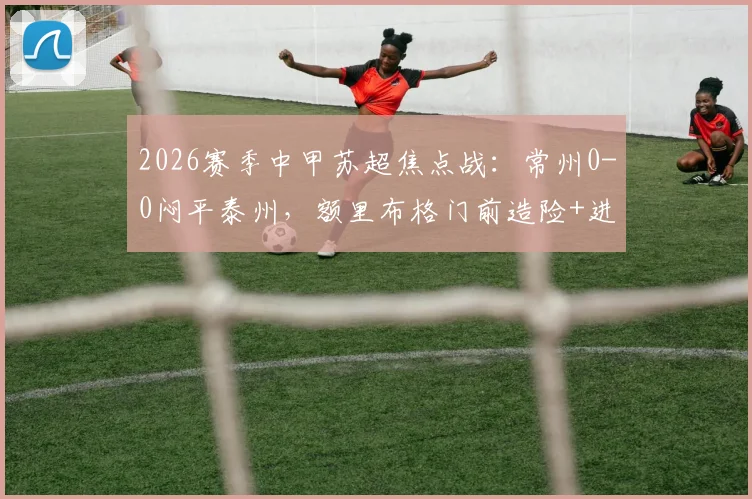 2026赛季中甲苏超焦点战：常州0-0闷平泰州，额里布格门前造险+进球被吹引热议