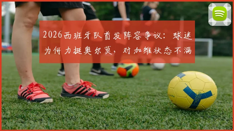 2026西班牙队首发阵容争议：球迷为何力挺奥尔莫，对加维状态不满？三人调整呼声音量高
