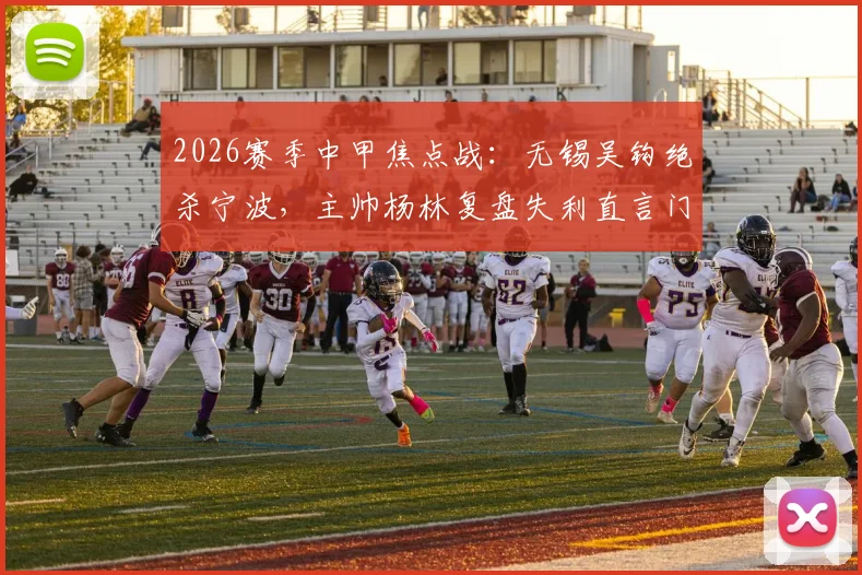 2026赛季中甲焦点战：无锡吴钩绝杀宁波，主帅杨林复盘失利直言门前效率致命